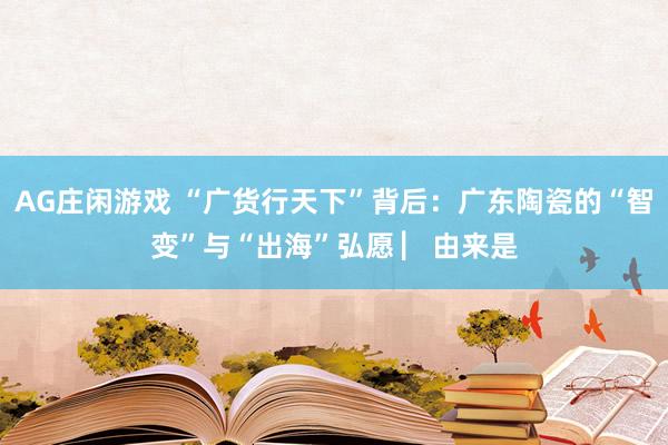 AG庄闲游戏 “广货行天下”背后：广东陶瓷的“智变”与“出海”弘愿 ▏由来是