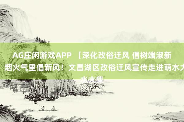 AG庄闲游戏APP 【深化改俗迁风 倡树端淑新风】烟火气里倡新风！文昌湖区改俗迁风宣传走进萌水大集