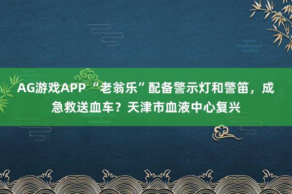 AG游戏APP “老翁乐”配备警示灯和警笛，成急救送血车？天津市血液中心复兴