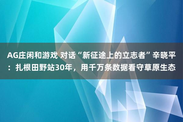 AG庄闲和游戏 对话“新征途上的立志者”辛晓平：扎根田野站30年，用千万条数据看守草原生态