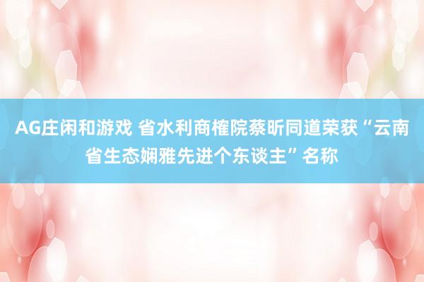 AG庄闲和游戏 省水利商榷院蔡昕同道荣获“云南省生态娴雅先进个东谈主”名称