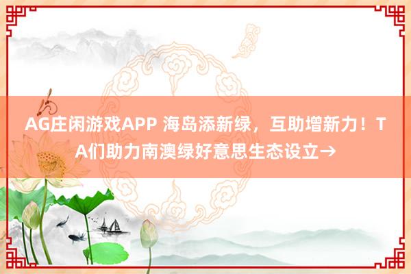 AG庄闲游戏APP 海岛添新绿，互助增新力！TA们助力南澳绿好意思生态设立→