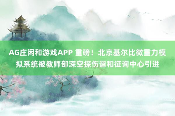 AG庄闲和游戏APP 重磅！北京基尔比微重力模拟系统被教师部深空探伤谐和征询中心引进