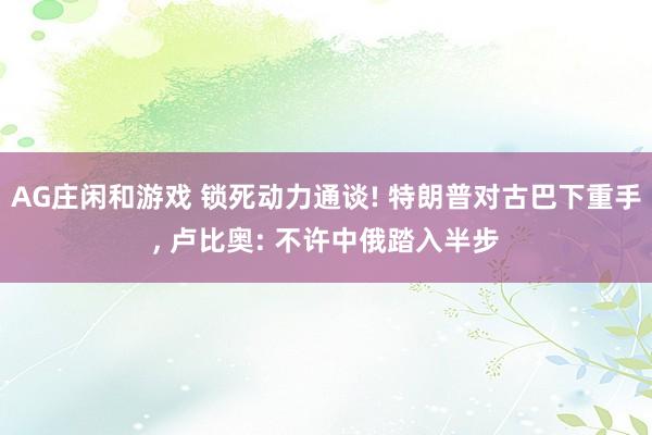 AG庄闲和游戏 锁死动力通谈! 特朗普对古巴下重手, 卢比奥: 不许中俄踏入半步