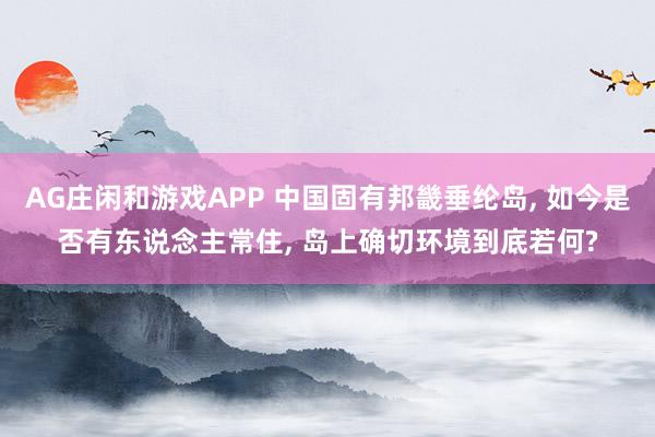 AG庄闲和游戏APP 中国固有邦畿垂纶岛, 如今是否有东说念主常住, 岛上确切环境到底若何?