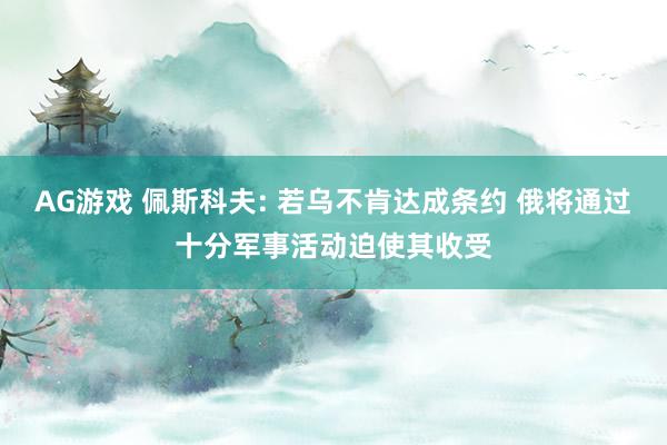 AG游戏 佩斯科夫: 若乌不肯达成条约 俄将通过十分军事活动迫使其收受