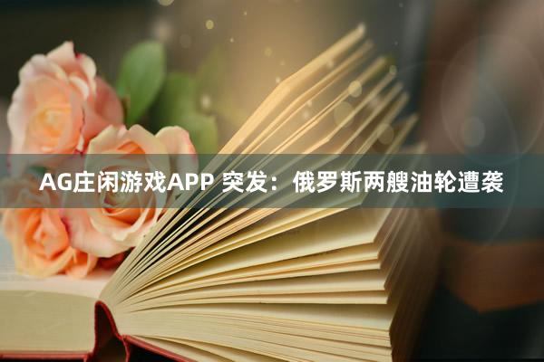 AG庄闲游戏APP 突发：俄罗斯两艘油轮遭袭