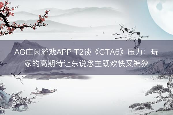 AG庄闲游戏APP T2谈《GTA6》压力：玩家的高期待让东说念主既欢快又褊狭