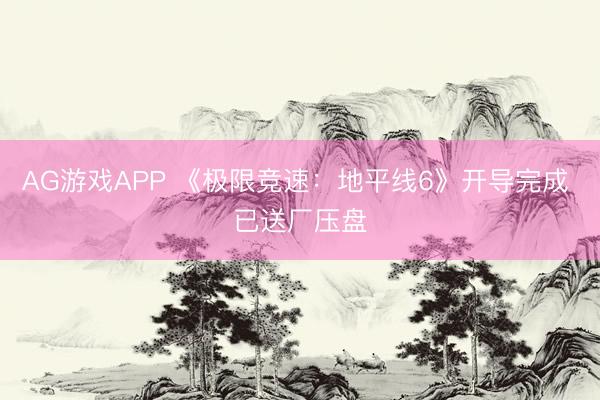 AG游戏APP 《极限竞速：地平线6》开导完成 已送厂压盘