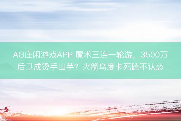 AG庄闲游戏APP 魔术三连一轮游，3500万后卫成烫手山芋？火箭乌度卡死磕不认怂