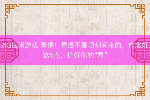 AG庄闲游戏 警惕！胃癌不是顷刻间来的，作念好这5点，护好你的“胃”