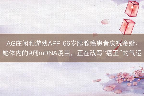 AG庄闲和游戏APP 66岁胰腺癌患者庆祝金婚：她体内的9剂mRNA疫苗，正在改写“癌王”的气运