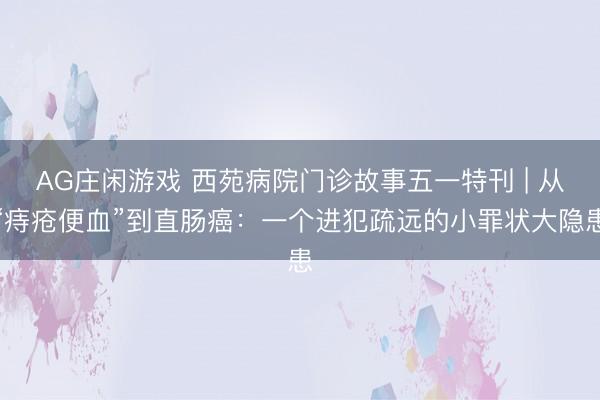 AG庄闲游戏 西苑病院门诊故事五一特刊 | 从“痔疮便血”到直肠癌：一个进犯疏远的小罪状大隐患