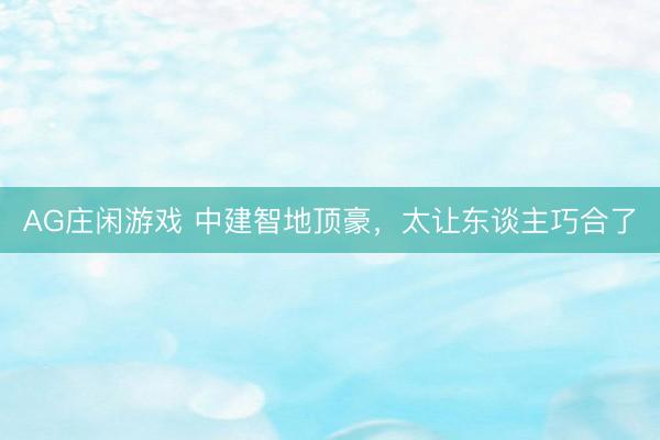 AG庄闲游戏 中建智地顶豪，太让东谈主巧合了