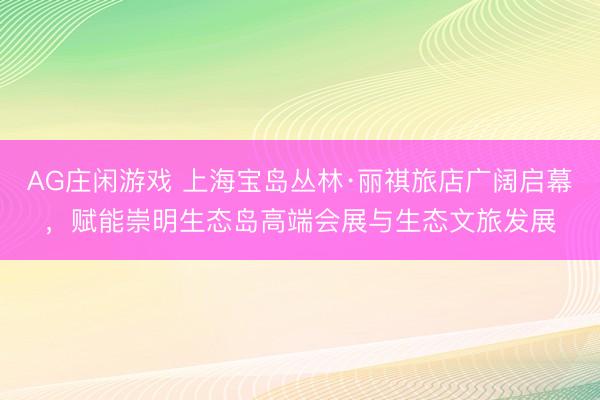 AG庄闲游戏 上海宝岛丛林·丽祺旅店广阔启幕，赋能崇明生态岛高端会展与生态文旅发展