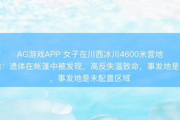 AG游戏APP 女子在川西冰川4600米营地遭难，当地：遗体在帐篷中被发现，高反失温致命，事发地是未配置区域