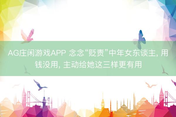 AG庄闲游戏APP 念念“贬责”中年女东谈主， 用钱没用， 主动给她这三样更有用
